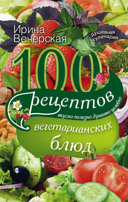 Скачать книгу 100 рецептов вегетарианских блюд. Вкусно, полезно, душевно, целебно