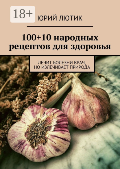 Скачать книгу 100+10 народных рецептов для здоровья. Лечит болезни врач, но излечивает природа