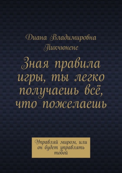 Скачать книгу Зная правила игры, ты легко получаешь всё, что пожелаешь. Управляй миром, или он будет управлять тобой