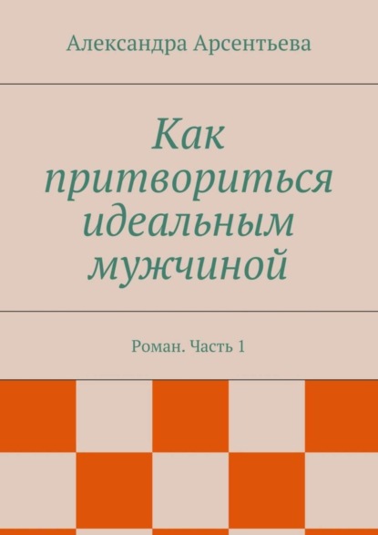 Как притвориться идеальным мужчиной. Роман. Часть 1