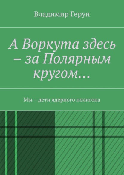 Скачать книгу А Воркута здесь – за Полярным кругом… Мы – дети ядерного полигона