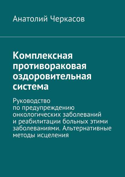 Скачать книгу Комплексная противораковая оздоровительная система. Руководство по предупреждению онкологических заболеваний и реабилитации больных этими заболеваниями. Альтернативные методы исцеления