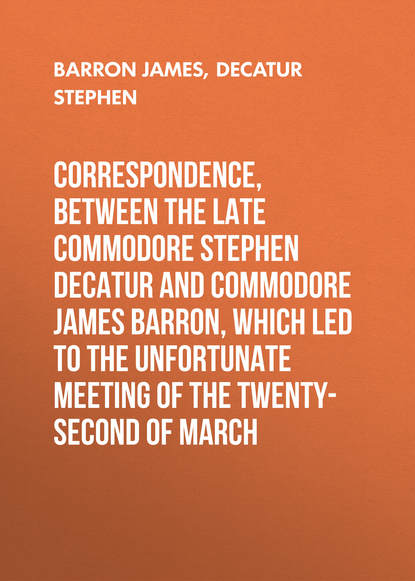 Скачать книгу Correspondence, between the late Commodore Stephen Decatur and Commodore James Barron, which led to the unfortunate meeting of the twenty-second of March