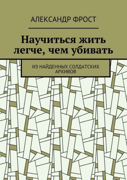 Скачать книгу Научиться жить легче, чем убивать. Из найденных солдатских архивов