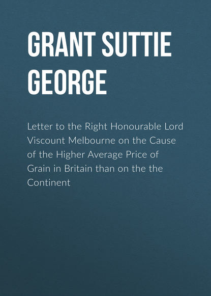 Скачать книгу Letter to the Right Honourable Lord Viscount Melbourne on the Cause of the Higher Average Price of Grain in Britain than on the the Continent
