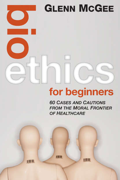 Скачать книгу Bioethics for Beginners. 60 Cases and Cautions from the Moral Frontier of Healthcare
