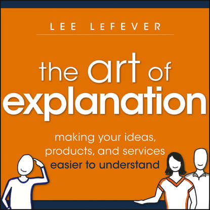 Скачать книгу The Art of Explanation. Making your Ideas, Products, and Services Easier to Understand