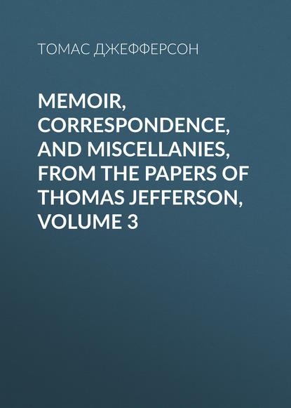 Скачать книгу Memoir, Correspondence, And Miscellanies, From The Papers Of Thomas Jefferson, Volume 3