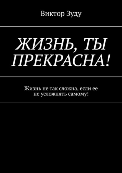 Скачать книгу Жизнь, ты прекрасна! Жизнь не так сложна, если ее не усложнять самому!