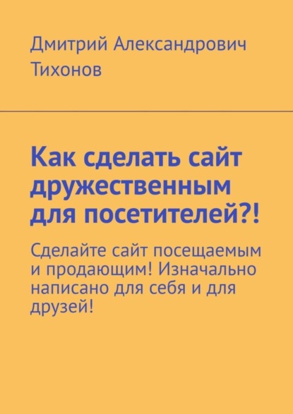 Скачать книгу Как сделать сайт дружественным для посетителей?! Сделайте сайт посещаемым и продающим! Изначально написано для себя и для друзей!