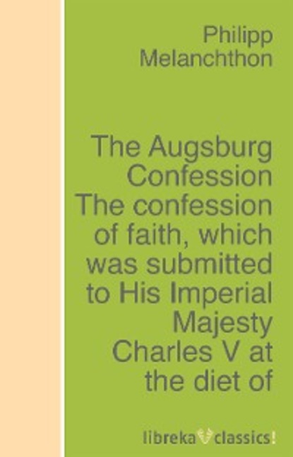 Скачать книгу The Augsburg Confession The confession of faith, which was submitted to His Imperial Majesty Charles V at the diet of Augsburg in the year 1530