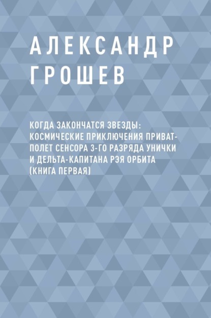 Скачать книгу Когда закончатся звезды: космические приключения приват-полет сенсора 3-го разряда Унички и дельта-капитана Рэя Орбита (книга первая)