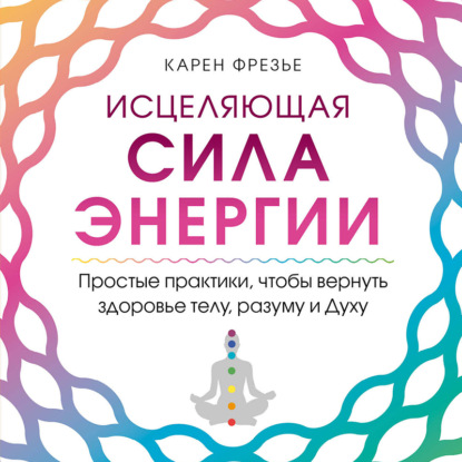 Скачать книгу Исцеляющая сила энергии. Простые практики, чтобы вернуть здоровье телу, разуму и Духу