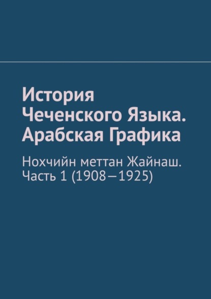 Скачать книгу История Чеченского Языка. Арабская Графика. Нохчийн меттан Жайнаш. Часть 1 (1908-1925)