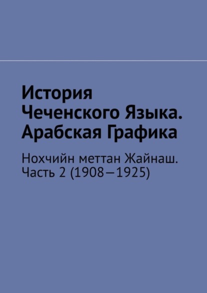 Скачать книгу История Чеченского Языка. Арабская Графика. Нохчийн меттан Жайнаш. Часть 2 (1908—1925)
