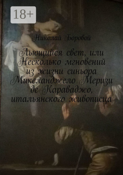 Скачать книгу Льющийся свет, или Несколько мгновений из жизни синьора Микеланджело Меризи де Караваджо, итальянского живописца. Драма-роман