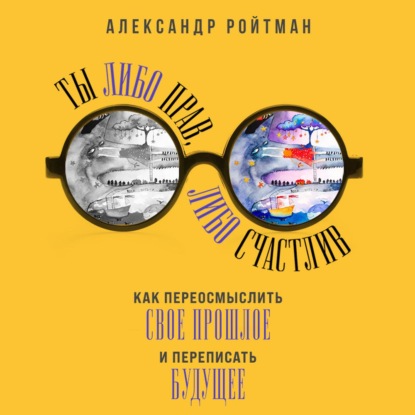 Скачать книгу Ты либо прав, либо счастлив. Как переосмыслить свое прошлое и переписать будущее