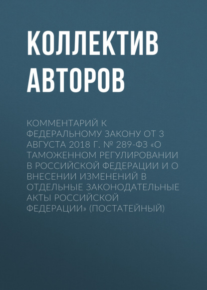 Скачать книгу Комментарий к Федеральному закону от 3 августа 2018 г. № 289-ФЗ «О таможенном регулировании в Российской Федерации и о внесении изменений в отдельные законодательные акты Российской Федерации» (постат