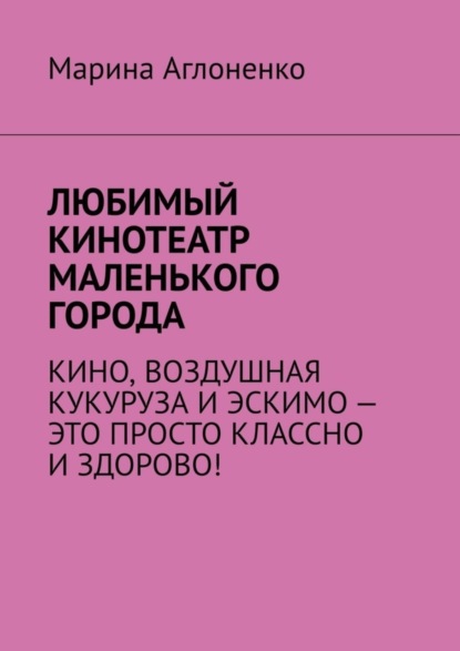 Скачать книгу Любимый кинотеатр маленького города. Кино, воздушная кукуруза и эскимо – это просто классно и здорово!