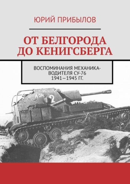 Скачать книгу От Белгорода до Кенигсберга. Воспоминания механика-водителя СУ-76 1941—1945 гг.