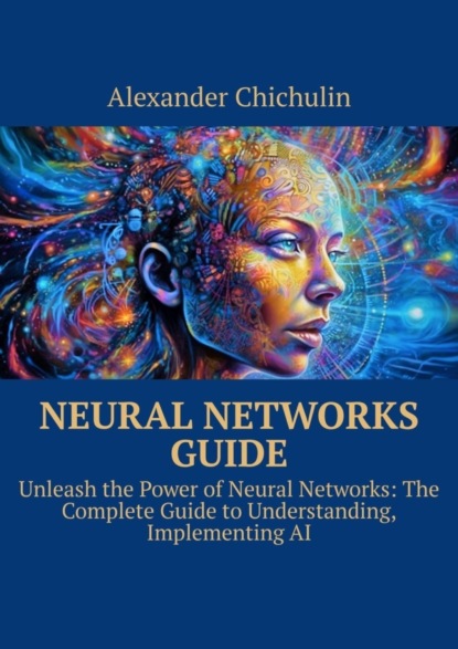 Скачать книгу Neural networks guide. Unleash the power of Neural Networks: the complete guide to understanding, Implementing AI