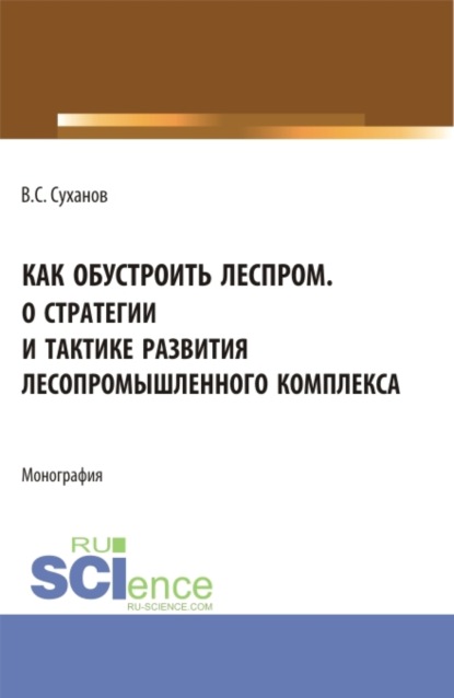 Как обустроить леспром. О стратегии и тактике развития лесопромышленного комплекса. (Аспирантура, Бакалавриат, Магистратура). Монография.
