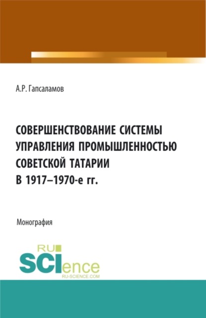 Скачать книгу Совершенствование системы управления промышленностью советской татарии в 1917–1970-е гг. (Бакалавриат, Магистратура). Монография.