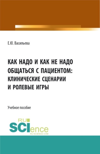 Как надо и как не надо общаться с пациентом: клинические сценарии и ролевые игры. (Аспирантура, Бакалавриат, Магистратура, Ординатура). Учебное пособие.