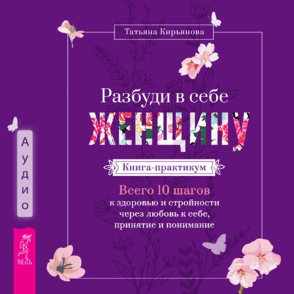 Скачать книгу Разбуди в себе Женщину. Книга-практикум. Всего 10 шагов к здоровью и стройности через любовь к себе, принятие и понимание