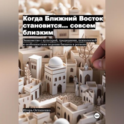 Скачать книгу Когда Ближний Восток становится… совсем близким. Знакомство с культурой, традициями, психологией и особенностями ведения бизнеса в регионе