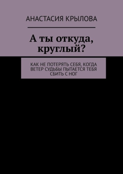 Скачать книгу А ты откуда, круглый? Как не потерять себя, когда ветер судьбы пытается тебя сбить с ног