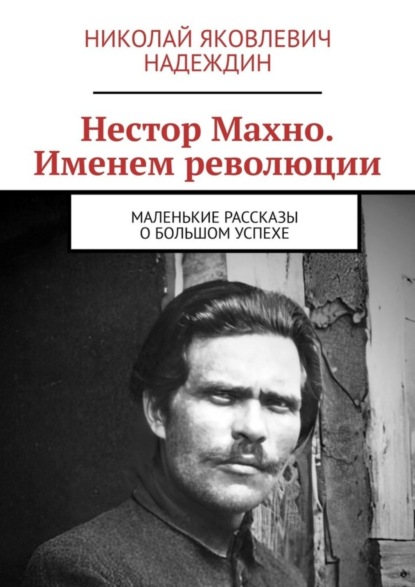 Скачать книгу Нестор Махно. Именем революции. Маленькие рассказы о большом успехе