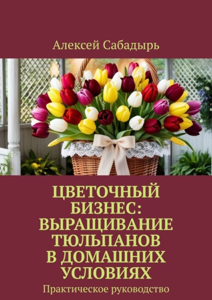 Скачать книгу Цветочный бизнес: выращивание тюльпанов в домашних условиях. Практическое руководство