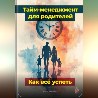 Скачать книгу Тайм-менеджмент для родителей: Как всё успеть