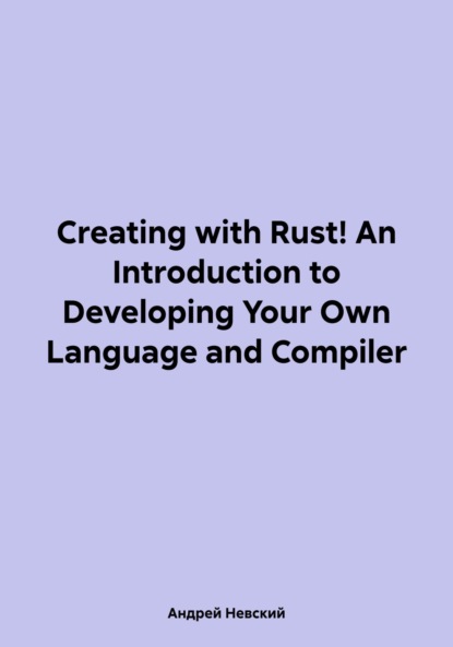 Скачать книгу Creating with Rust! An Introduction to Developing Your Own Language and Compiler