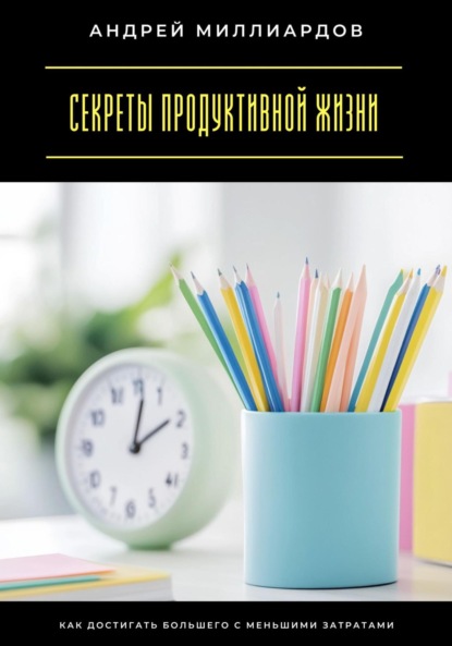 Скачать книгу Секреты продуктивной жизни. Как достигать большего с меньшими затратами