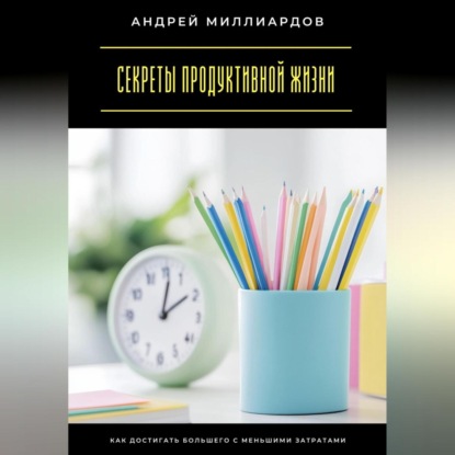 Скачать книгу Секреты продуктивной жизни. Как достигать большего с меньшими затратами