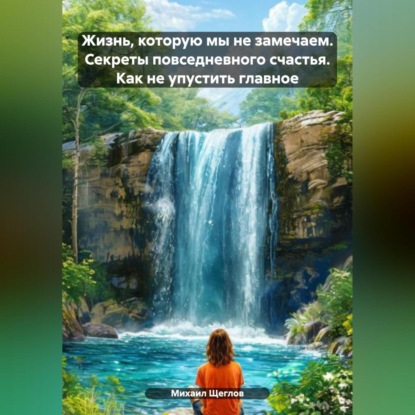 Скачать книгу Жизнь, которую мы не замечаем. Секреты повседневного счастья. Как не упустить главное.