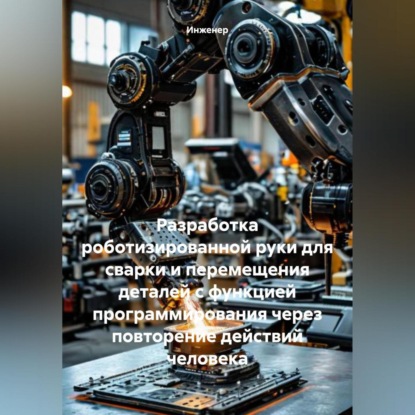 Скачать книгу Разработка роботизированной руки для сварки и перемещения деталей с функцией программирования через повторение действий человека