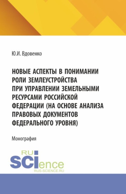 Новые аспекты в понимании роли землеустройства при управлении земельными ресурсами Российской Федерации (на основе анализа правовых документов федерального уровня). (Аспирантура, Бакалавриат, Магистратура). Монография.