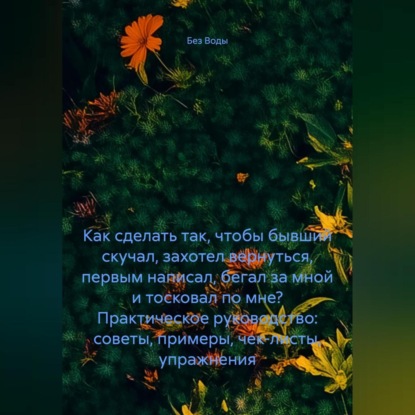 Как сделать так, чтобы бывший скучал, захотел вернуться, первым написал, бегал за мной и тосковал по мне? Практическое руководство: советы, примеры, чек-листы, упражнения.