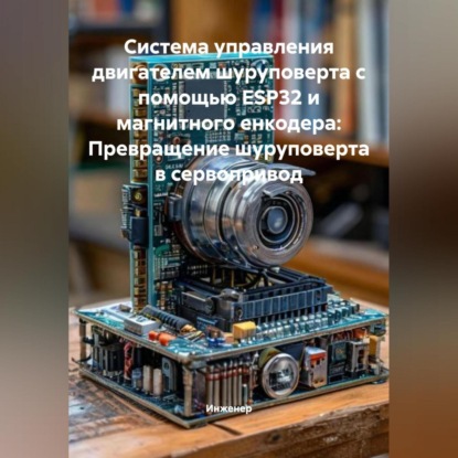 Скачать книгу Система управления двигателем шуруповерта с помощью ESP32 и магнитного енкодера: Превращение шуруповерта в сервопривод