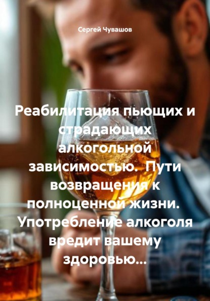 Скачать книгу Реабилитация пьющих и страдающих алкогольной зависимостью. Пути возвращения к полноценной жизни. Употребление алкоголя вредит вашему здоровью…