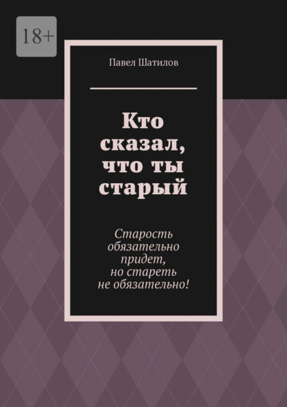 Скачать книгу Кто сказал, что ты старый. Старость обязательно придет, но стареть не обязательно!