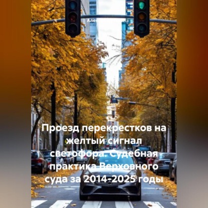 Скачать книгу Проезд перекрестков на желтый сигнал светофора. Судебная практика Верховного суда за 2014-2025 годы