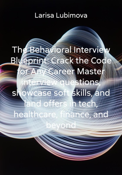 Скачать книгу The Behavioral Interview Blueprint: Crack the Code for Any Career Master interview questions, showcase soft skills, and land offers in tech, healthcare, finance, and beyond
