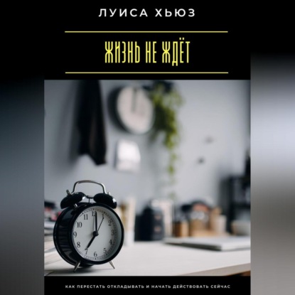 Скачать книгу Жизнь не ждёт. Как перестать откладывать и начать действовать сейчас