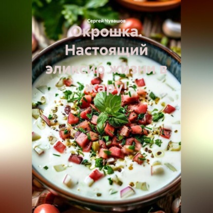 Скачать книгу Окрошка. Настоящий эликсир жизни в жару!