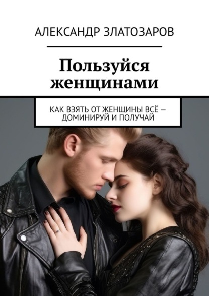 Скачать книгу Пользуйся женщинами. Как взять от женщины всё – доминируй и получай