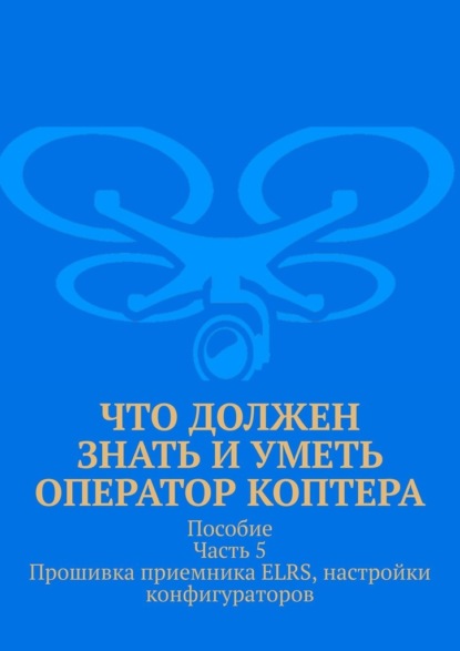 Скачать книгу Что должен знать и уметь оператор коптера. Пособие. Часть 5. Прошивка приемника ELRS, настройки конфигураторов